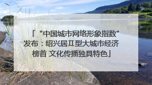“中国城市网络形象指数”发布：绍兴居Ⅱ型大城市经济榜首 文化传播独具特色