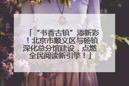 “书香古镇”添新彩！北京市顺义区与杨镇深化总分馆建设，点燃全民阅读新引擎！