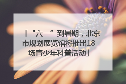 “六一”到暑期，北京市规划展览馆将推出18场青少年科普活动