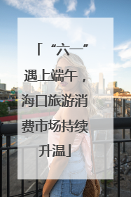 “六一”遇上端午，海口旅游消费市场持续升温