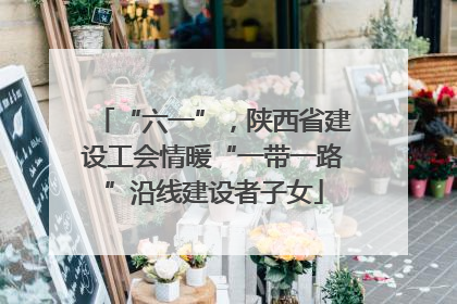 “六一”，陕西省建设工会情暖“一带一路”沿线建设者子女