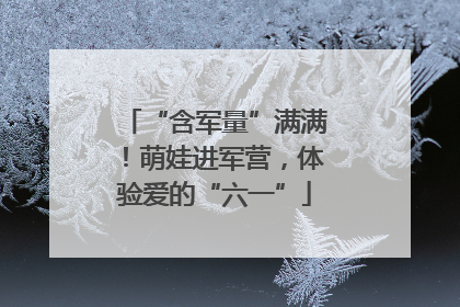 “含军量”满满！萌娃进军营，体验爱的“六一”
