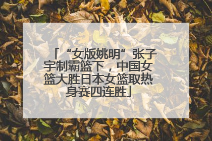 “女版姚明”张子宇制霸篮下，中国女篮大胜日本女篮取热身赛四连胜