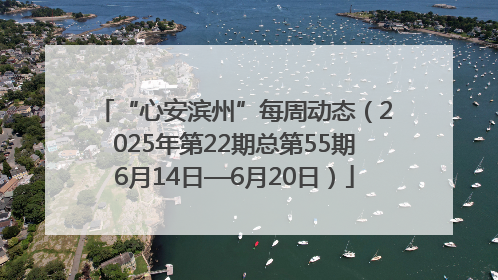 “心安滨州”每周动态（2025年第22期总第55期6月14日—6月20日）