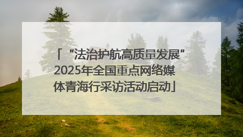 “法治护航高质量发展”2025年全国重点网络媒体青海行采访活动启动