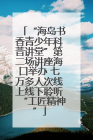“海岛书香青少年科普讲堂”第二场讲座海口举办 七万多人次线上线下聆听“工匠精神”