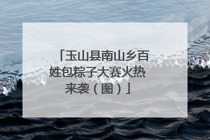 玉山县南山乡百姓包粽子大赛火热来袭（图）
