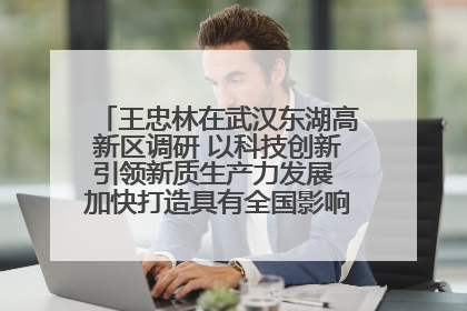 王忠林在武汉东湖高新区调研 以科技创新引领新质生产力发展 加快打造具有全国影响力的科技创新高地