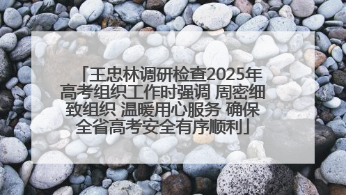 王忠林调研检查2025年高考组织工作时强调 周密细致组织 温暖用心服务 确保全省高考安全有序顺利