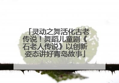 灵动之舞活化古老传说！舞蹈儿童剧《石老人传说》以创新姿态讲好青岛故事