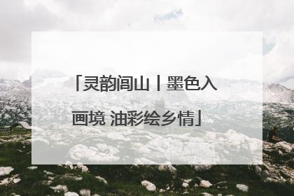 灵韵闾山丨墨色入画境 油彩绘乡情
