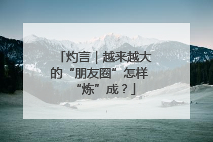 灼言｜越来越大的“朋友圈”怎样“炼”成？