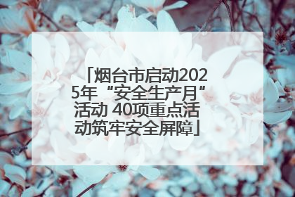 烟台市启动2025年“安全生产月”活动 40项重点活动筑牢安全屏障