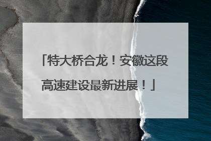 特大桥合龙！安徽这段高速建设最新进展！