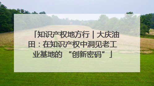 知识产权地方行｜大庆油田：在知识产权中洞见老工业基地的 “创新密码”