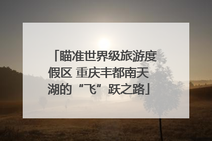 瞄准世界级旅游度假区 重庆丰都南天湖的“飞”跃之路