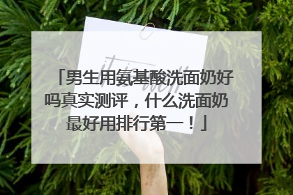 男生用氨基酸洗面奶好吗真实测评，什么洗面奶最好用排行第一！