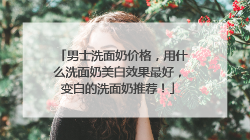 男士洗面奶价格，用什么洗面奶美白效果最好，变白的洗面奶推荐！