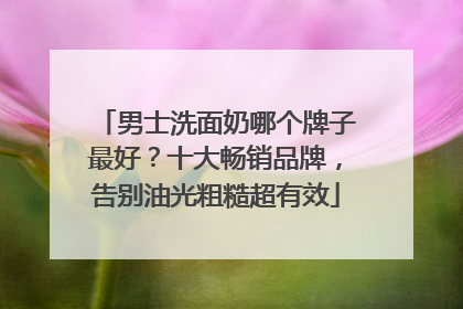 男士洗面奶哪个牌子最好？十大畅销品牌，告别油光粗糙超有效