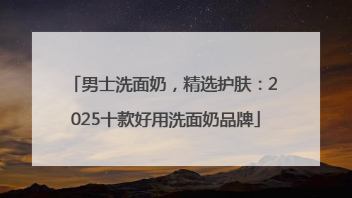 男士洗面奶，精选护肤：2025十款好用洗面奶品牌
