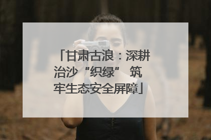 甘肃古浪：深耕治沙“织绿” 筑牢生态安全屏障