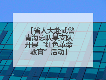 省人大赴武警青海总队某支队开展“红色革命教育”活动