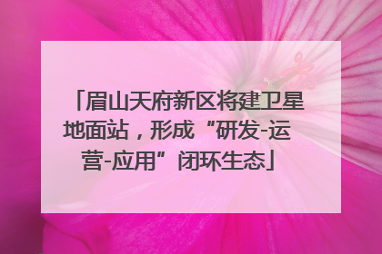 眉山天府新区将建卫星地面站，形成“研发-运营-应用”闭环生态