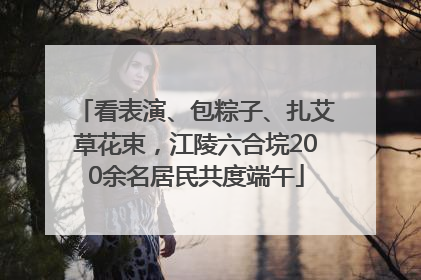 看表演、包粽子、扎艾草花束，江陵六合垸200余名居民共度端午