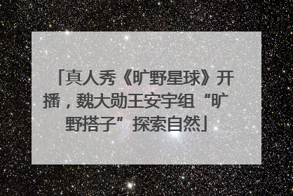 真人秀《旷野星球》开播，魏大勋王安宇组“旷野搭子”探索自然