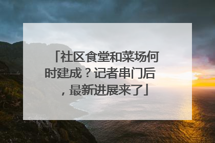 社区食堂和菜场何时建成？记者串门后，最新进展来了