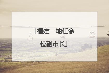 福建一地任命一位副市长