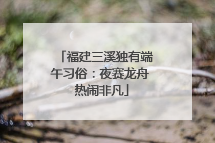 福建三溪独有端午习俗：夜赛龙舟 热闹非凡
