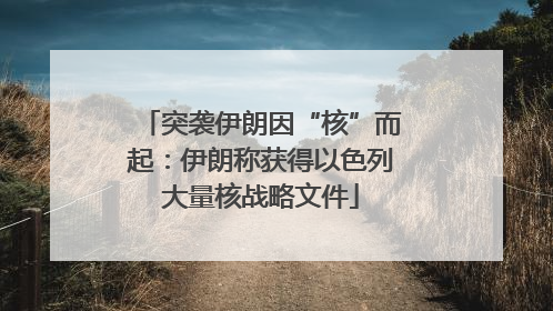 突袭伊朗因“核”而起：伊朗称获得以色列大量核战略文件