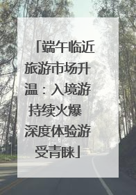 端午临近旅游市场升温：入境游持续火爆 深度体验游受青睐