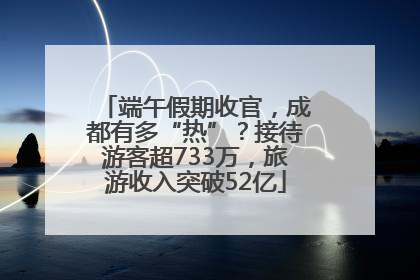 端午假期收官，成都有多“热”？接待游客超733万，旅游收入突破52亿