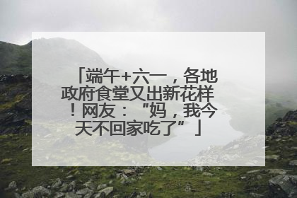 端午+六一，各地政府食堂又出新花样！网友：“妈，我今天不回家吃了”