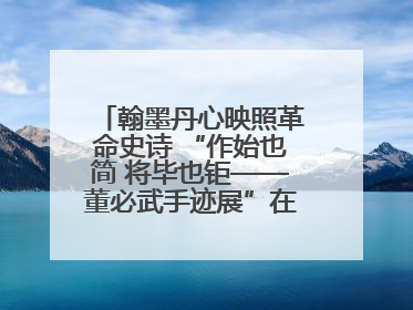 翰墨丹心映照革命史诗 “作始也简 将毕也钜——董必武手迹展”在福州开幕