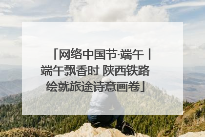 网络中国节·端午丨端午飘香时 陕西铁路绘就旅途诗意画卷