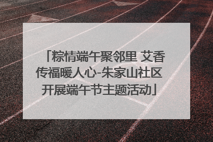 粽情端午聚邻里 艾香传福暖人心-朱家山社区开展端午节主题活动