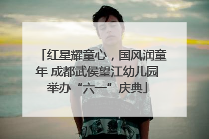 红星耀童心，国风润童年 成都武侯望江幼儿园举办“六一”庆典