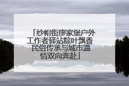 纱帽街廖家堡户外工作者驿站粽叶飘香 民俗传承与城市温情双向奔赴