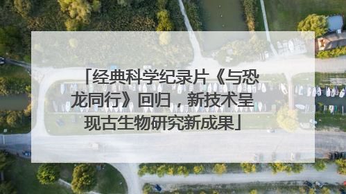 经典科学纪录片《与恐龙同行》回归，新技术呈现古生物研究新成果