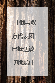 俄乌双方代表团已抵达谈判地点