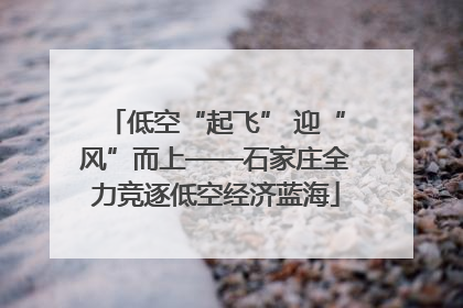 低空“起飞” 迎“风”而上——石家庄全力竞逐低空经济蓝海