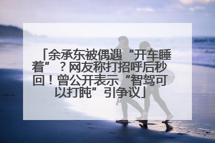 余承东被偶遇“开车睡着”？网友称打招呼后秒回！曾公开表示“智驾可以打盹”引争议