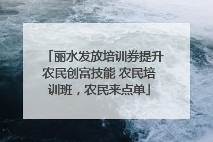 丽水发放培训券提升农民创富技能 农民培训班，农民来点单