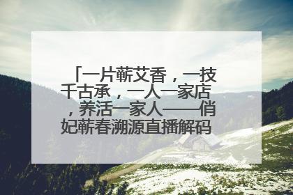 一片蕲艾香，一技千古承，一人一家店，养活一家人——俏妃蕲春溯源直播解码中医养生文化传承