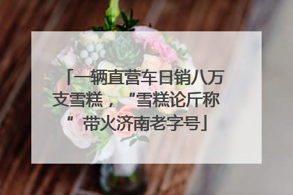 一辆直营车日销八万支雪糕，“雪糕论斤称”带火济南老字号
