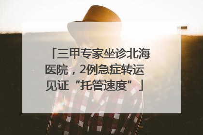 三甲专家坐诊北海医院，2例急症转运见证“托管速度”