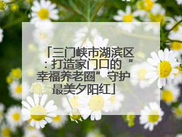 三门峡市湖滨区：打造家门口的“幸福养老圈”守护最美夕阳红